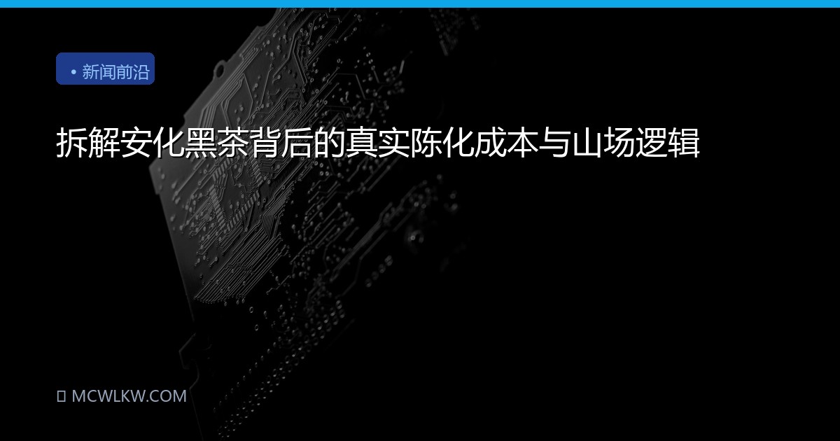 拆解安化黑茶背后的真实陈化成本与山场逻辑