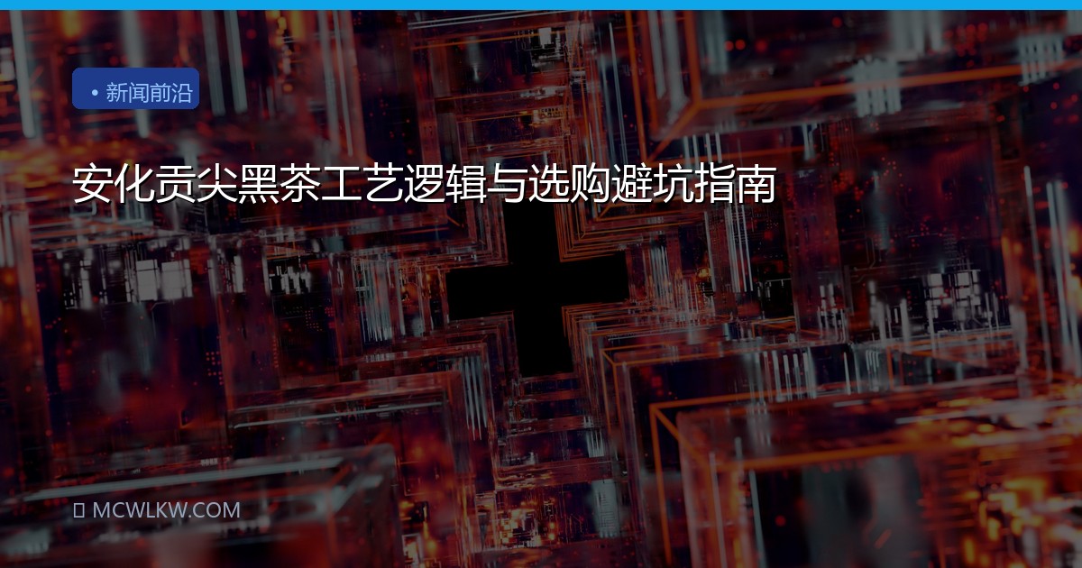 安化贡尖黑茶工艺逻辑与选购避坑指南