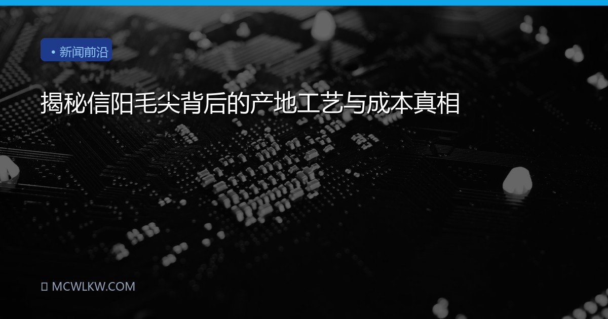 揭秘信阳毛尖背后的产地工艺与成本真相